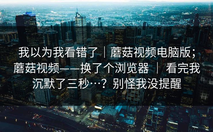 我以为我看错了｜蘑菇视频电脑版；蘑菇视频——换了个浏览器 ｜ 看完我沉默了三秒…？别怪我没提醒