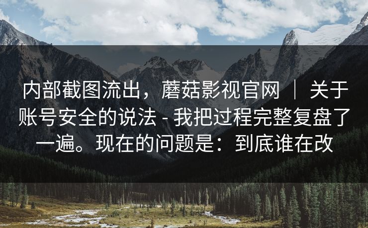 内部截图流出,蘑菇影视官网 | 关于账号安全的说法 - 我把过程完整复盘了一遍。现在的问题是:到底谁在改 内部截图流出,蘑菇影视官网 | 关于账号安全的说法 - 我把过程完整复盘了一遍。现在的问题是:到底谁在改