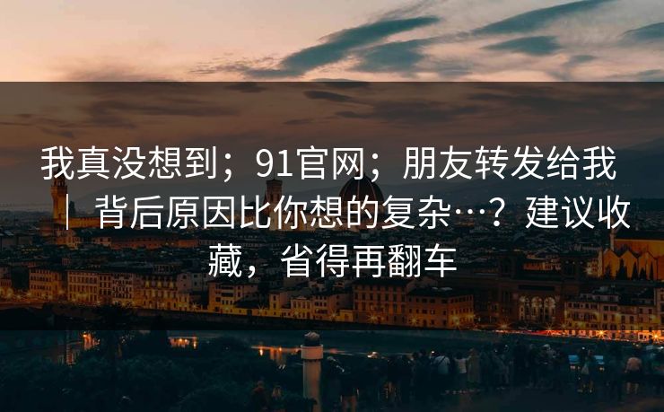 我真没想到；91官网；朋友转发给我 ｜ 背后原因比你想的复杂…？建议收藏，省得再翻车