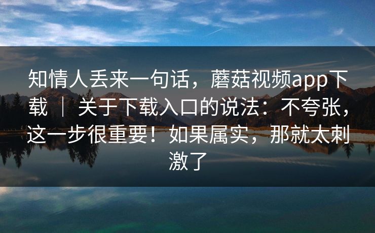 知情人丢来一句话，蘑菇视频app下载 ｜ 关于下载入口的说法：不夸张，这一步很重要！如果属实，那就太刺激了