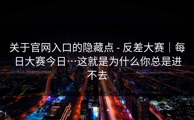 关于官网入口的隐藏点 - 反差大赛｜每日大赛今日…这就是为什么你总是进不去