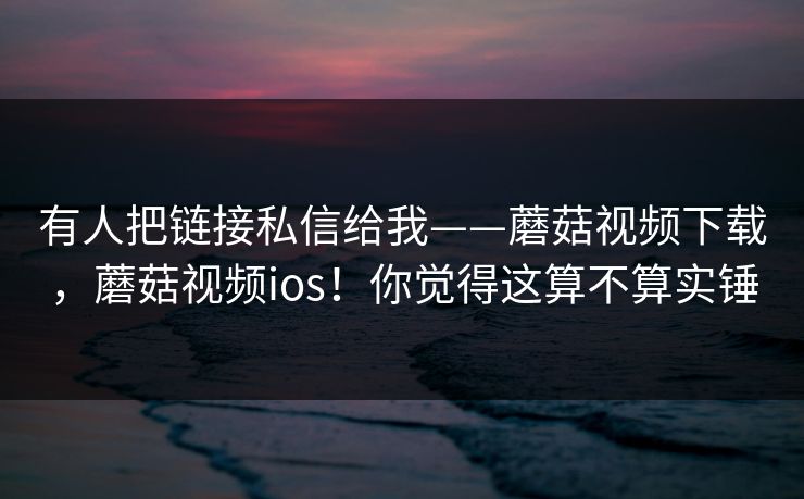 有人把链接私信给我——蘑菇视频下载，蘑菇视频ios！你觉得这算不算实锤