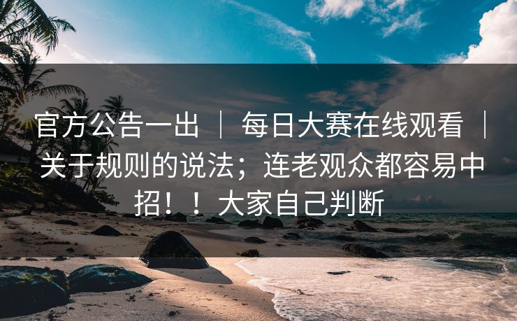 官方公告一出 ｜ 每日大赛在线观看 ｜ 关于规则的说法；连老观众都容易中招！！大家自己判断