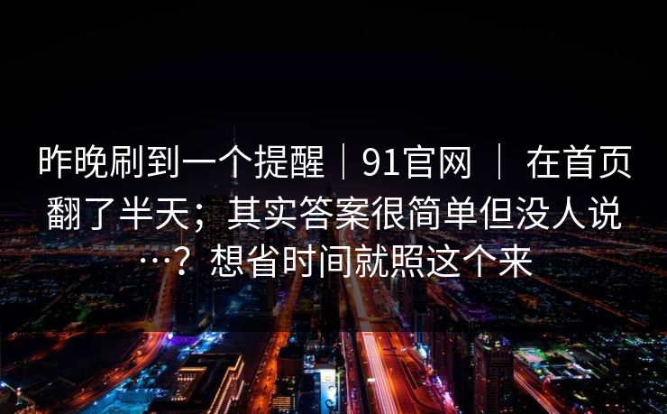 昨晚刷到一个提醒｜91官网 ｜ 在首页翻了半天；其实答案很简单但没人说…？想省时间就照这个来