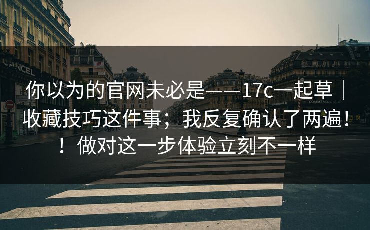 你以为的官网未必是——17c一起草｜收藏技巧这件事；我反复确认了两遍！！做对这一步体验立刻不一样