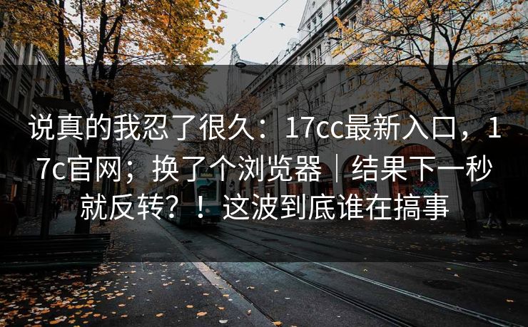 说真的我忍了很久：17cc最新入口，17c官网；换了个浏览器｜结果下一秒就反转？！这波到底谁在搞事