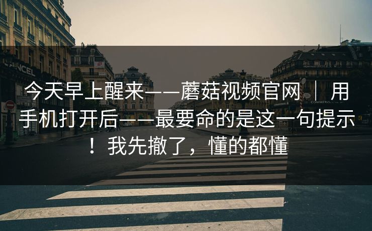 今天早上醒来——蘑菇视频官网 ｜ 用手机打开后——最要命的是这一句提示！我先撤了，懂的都懂