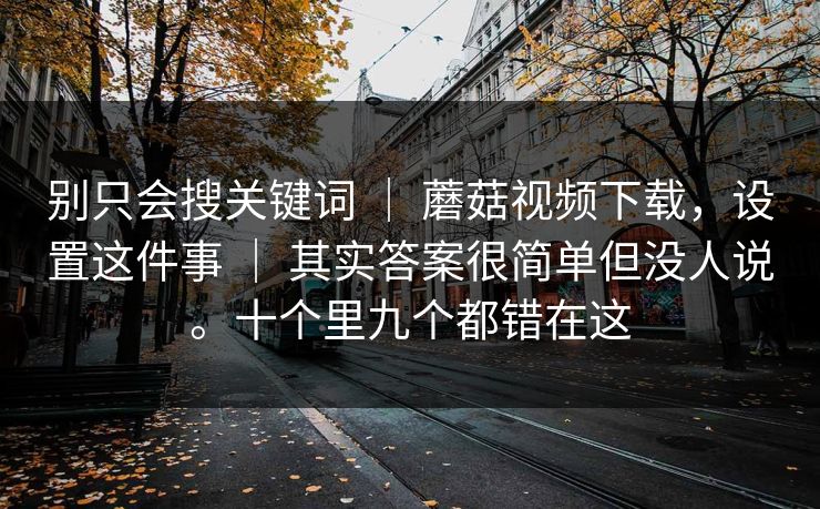 别只会搜关键词 | 蘑菇视频下载,设置这件事 | 其实答案很简单但没人说。十个里九个都错在这 别只会搜关键词 | 蘑菇视频下载,设置这件事 | 其实答案很简单但没人说。十个里九个都错在这