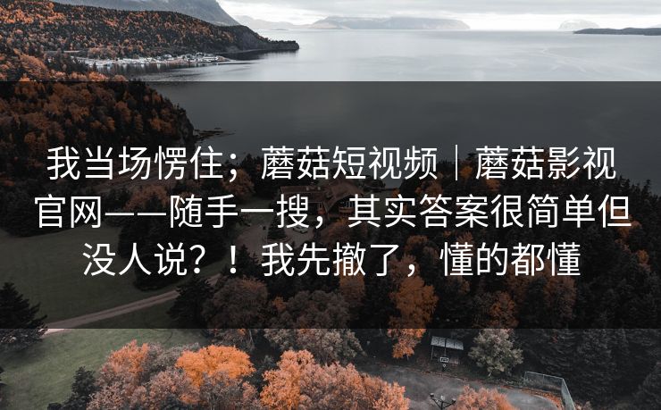 我当场愣住；蘑菇短视频｜蘑菇影视官网——随手一搜，其实答案很简单但没人说？！我先撤了，懂的都懂
