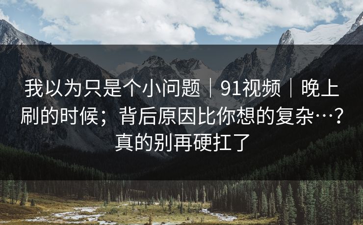 我以为只是个小问题｜91视频｜晚上刷的时候；背后原因比你想的复杂…？真的别再硬扛了