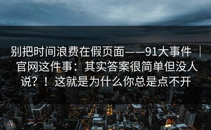 别把时间浪费在假页面——91大事件 ｜ 官网这件事：其实答案很简单但没人说？！这就是为什么你总是点不开