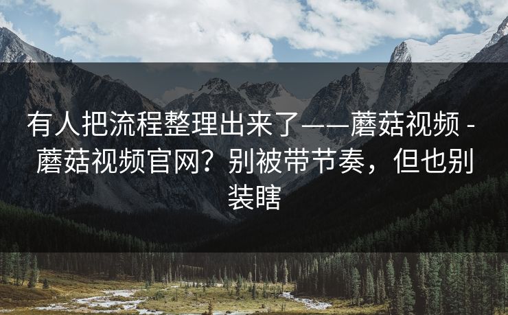 有人把流程整理出来了——蘑菇视频 - 蘑菇视频官网？别被带节奏，但也别装瞎