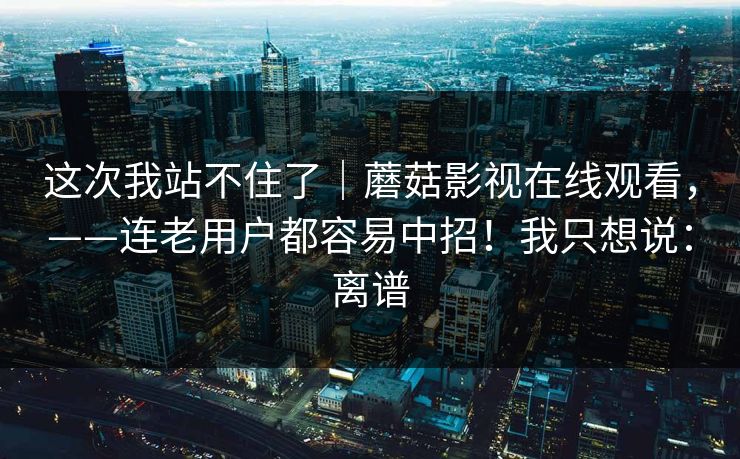 这次我站不住了｜蘑菇影视在线观看，——连老用户都容易中招！我只想说：离谱