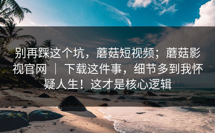 别再踩这个坑，蘑菇短视频；蘑菇影视官网 ｜ 下载这件事，细节多到我怀疑人生！这才是核心逻辑