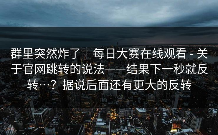 群里突然炸了｜每日大赛在线观看 - 关于官网跳转的说法——结果下一秒就反转…？据说后面还有更大的反转
