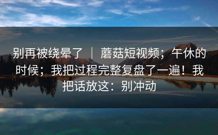 别再被绕晕了 ｜ 蘑菇短视频；午休的时候；我把过程完整复盘了一遍！我把话放这：别冲动