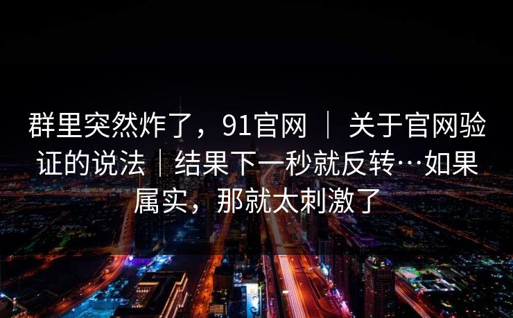 群里突然炸了，91官网 ｜ 关于官网验证的说法｜结果下一秒就反转…如果属实，那就太刺激了