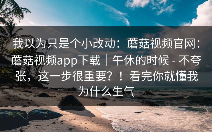 我以为只是个小改动：蘑菇视频官网：蘑菇视频app下载｜午休的时候 - 不夸张，这一步很重要？！看完你就懂我为什么生气