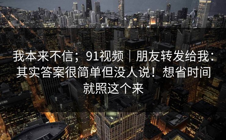 我本来不信;91视频|朋友转发给我:其实答案很简单但没人说!想省时间就照这个来 我本来不信;91视频|朋友转发给我:其实答案很简单但没人说!想省时间就照这个来