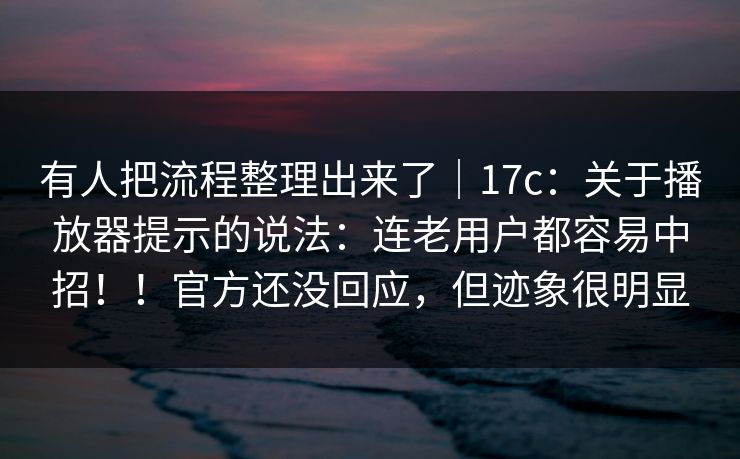 有人把流程整理出来了｜17c：关于播放器提示的说法：连老用户都容易中招！！官方还没回应，但迹象很明显