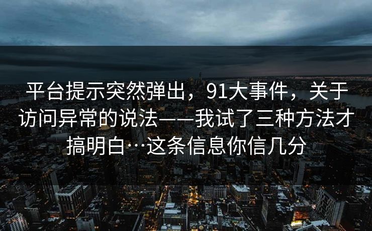 平台提示突然弹出,91大事件,关于访问异常的说法——我试了三种方法才搞明白…这条信息你信几分 平台提示突然弹出,91大事件,关于访问异常的说法——我试了三种方法才搞明白…这条信息你信几分