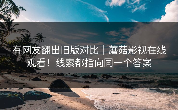 有网友翻出旧版对比｜蘑菇影视在线观看！线索都指向同一个答案