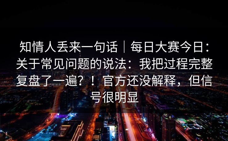 知情人丢来一句话｜每日大赛今日：关于常见问题的说法：我把过程完整复盘了一遍？！官方还没解释，但信号很明显
