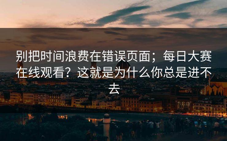 别把时间浪费在错误页面;每日大赛在线观看?这就是为什么你总是进不去 别把时间浪费在错误页面;每日大赛在线观看?这就是为什么你总是进不去