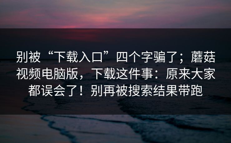 别被“下载入口”四个字骗了;蘑菇视频电脑版,下载这件事:原来大家都误会了!别再被搜索结果带跑 别被“下载入口”四个字骗了;蘑菇视频电脑版,下载这件事:原来大家都误会了!别再被搜索结果带跑
