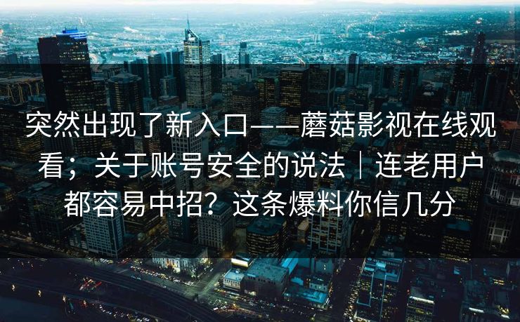突然出现了新入口——蘑菇影视在线观看；关于账号安全的说法｜连老用户都容易中招？这条爆料你信几分