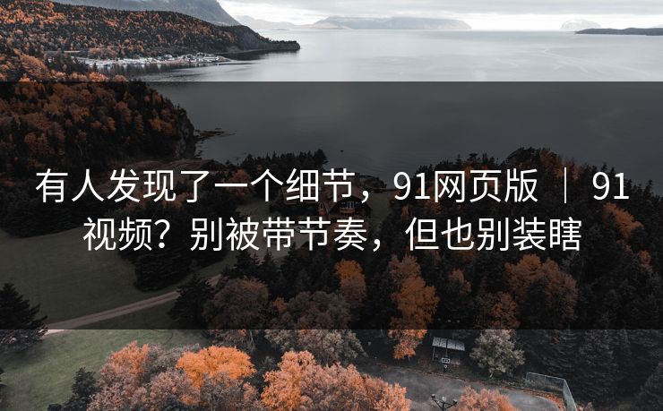 有人发现了一个细节，91网页版 ｜ 91视频？别被带节奏，但也别装瞎
