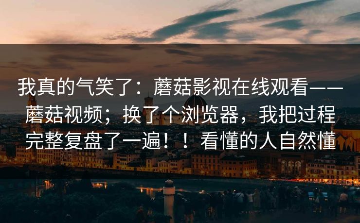 我真的气笑了：蘑菇影视在线观看——蘑菇视频；换了个浏览器，我把过程完整复盘了一遍！！看懂的人自然懂