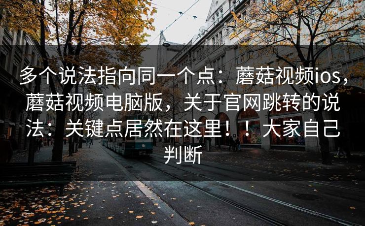 多个说法指向同一个点：蘑菇视频ios，蘑菇视频电脑版，关于官网跳转的说法：关键点居然在这里！！大家自己判断