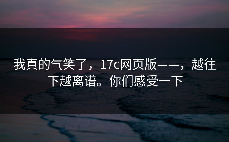 我真的气笑了,17c网页版——,越往下越离谱。你们感受一下 我真的气笑了,17c网页版——,越往下越离谱。你们感受一下