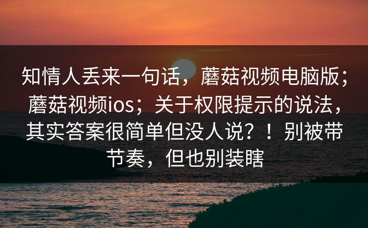 知情人丢来一句话,蘑菇视频电脑版;蘑菇视频ios;关于权限提示的说法,其实答案很简单但没人说?!别被带节奏,但也别装瞎 知情人丢来一句话,蘑菇视频电脑版;蘑菇视频ios;关于权限提示的说法,其实答案很简单但没人说?!别被带节奏,但也别装瞎