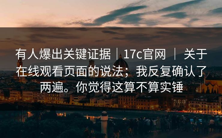 有人爆出关键证据｜17c官网 ｜ 关于在线观看页面的说法；我反复确认了两遍。你觉得这算不算实锤