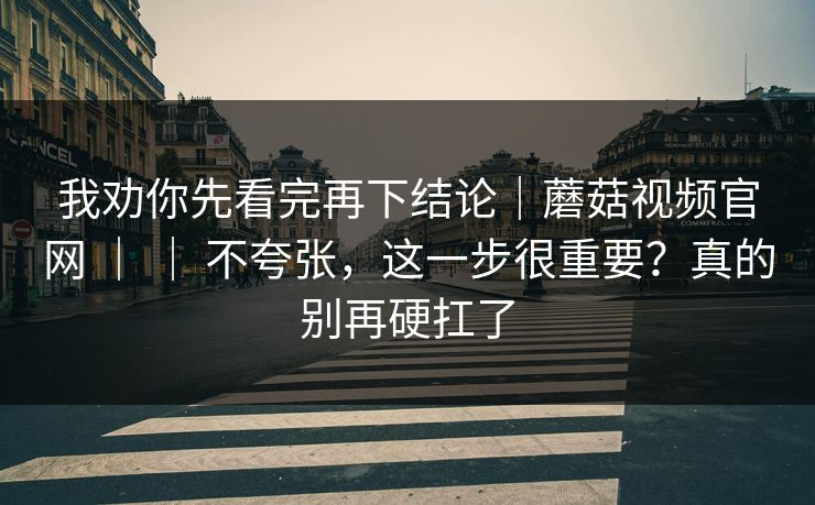 我劝你先看完再下结论|蘑菇视频官网 | | 不夸张,这一步很重要?真的别再硬扛了 我劝你先看完再下结论|蘑菇视频官网 | | 不夸张,这一步很重要?真的别再硬扛了