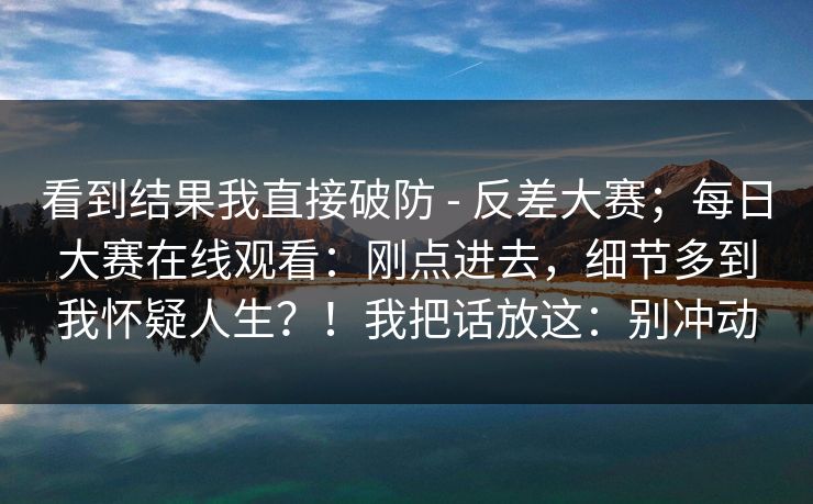 看到结果我直接破防 - 反差大赛;每日大赛在线观看:刚点进去,细节多到我怀疑人生?!我把话放这:别冲动 看到结果我直接破防 - 反差大赛;每日大赛在线观看:刚点进去,细节多到我怀疑人生?!我把话放这:别冲动