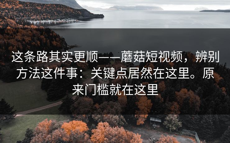 这条路其实更顺——蘑菇短视频，辨别方法这件事：关键点居然在这里。原来门槛就在这里