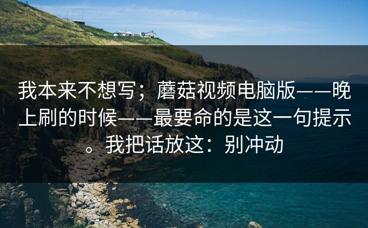 我本来不想写；蘑菇视频电脑版——晚上刷的时候——最要命的是这一句提示。我把话放这：别冲动