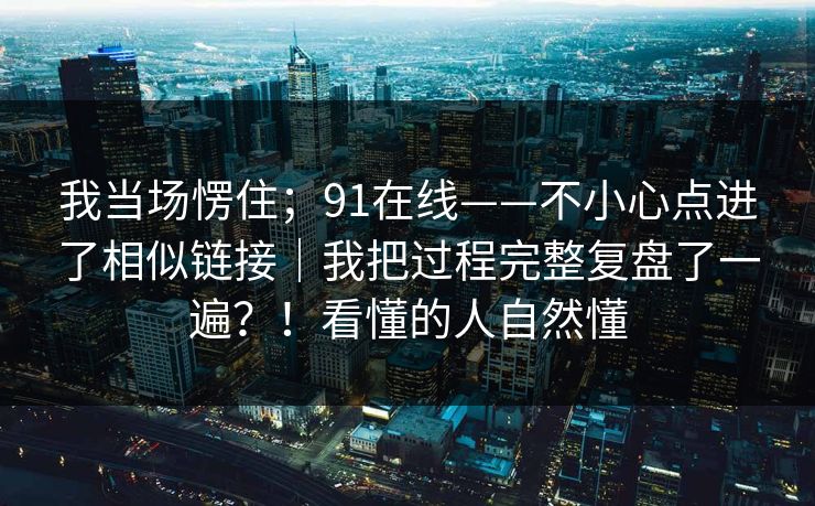 我当场愣住；91在线——不小心点进了相似链接｜我把过程完整复盘了一遍？！看懂的人自然懂