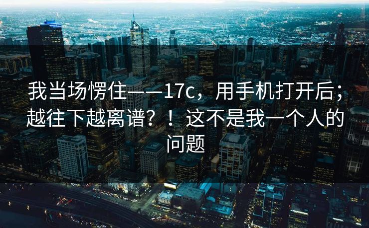 我当场愣住——17c,用手机打开后;越往下越离谱?!这不是我一个人的问题 我当场愣住——17c,用手机打开后;越往下越离谱?!这不是我一个人的问题