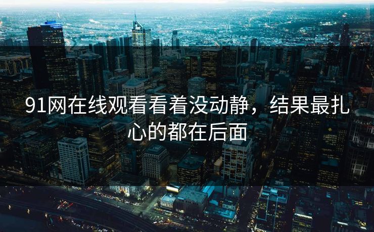 91网在线观看看着没动静,结果最扎心的都在后面 91网在线观看看着没动静,结果最扎心的都在后面