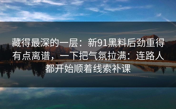 藏得最深的一层:新91黑料后劲重得有点离谱,一下把气氛拉满:连路人都开始顺着线索补课 藏得最深的一层:新91黑料后劲重得有点离谱,一下把气氛拉满:连路人都开始顺着线索补课