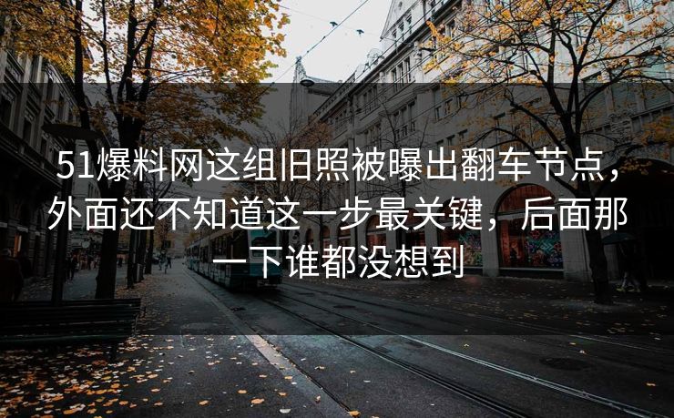 51爆料网这组旧照被曝出翻车节点，外面还不知道这一步最关键，后面那一下谁都没想到