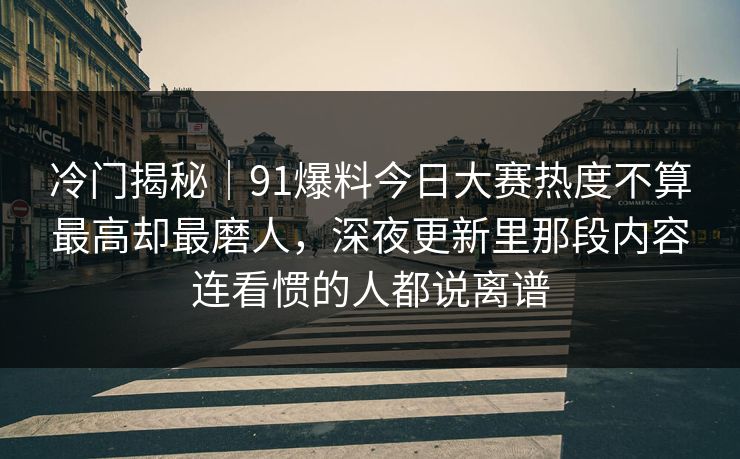 冷门揭秘|91爆料今日大赛热度不算最高却最磨人,深夜更新里那段内容连看惯的人都说离谱 冷门揭秘|91爆料今日大赛热度不算最高却最磨人,深夜更新里那段内容连看惯的人都说离谱